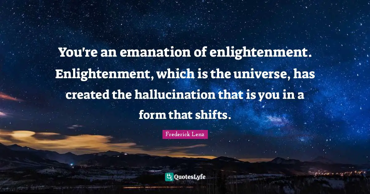 You're an emanation of enlightenment. Enlightenment, which is the universe, has created the hallucination that is you in a form that shifts.