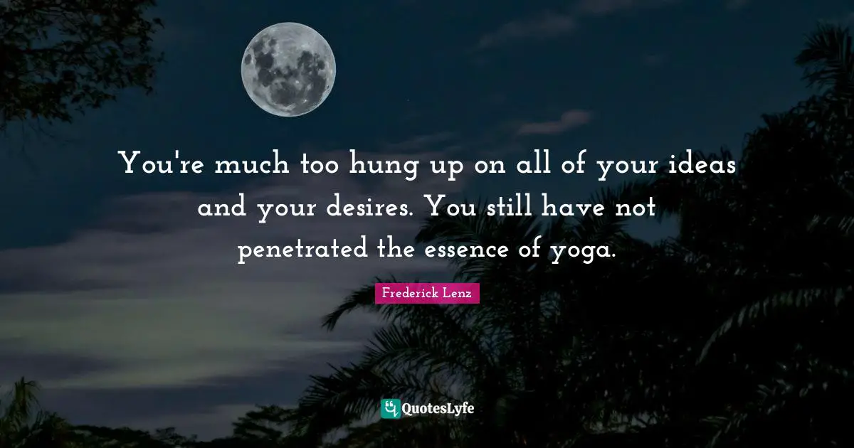 You're much too hung up on all of your ideas and your desires. You still have not penetrated the essence of yoga.