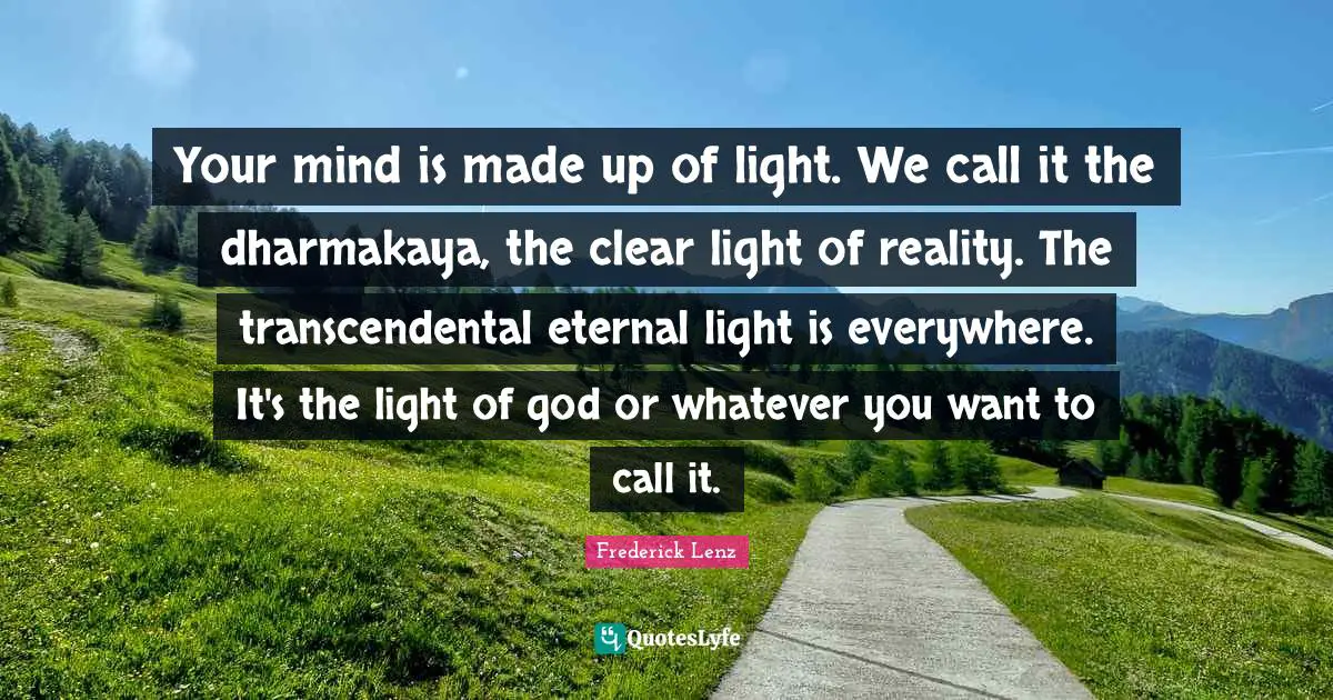 Your mind is made up of light. We call it the dharmakaya, the clear light of reality. The transcendental eternal light is everywhere. It's the light of god or whatever you want to call it.