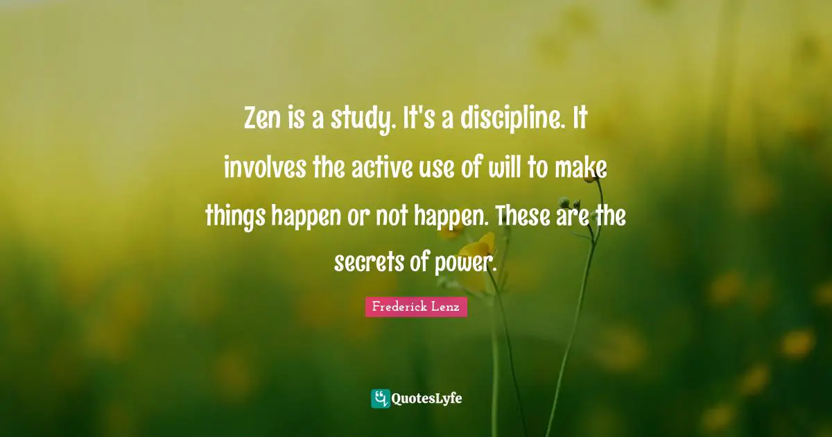 Zen is a study. It's a discipline. It involves the active use of will to make things happen or not happen. These are the secrets of power.