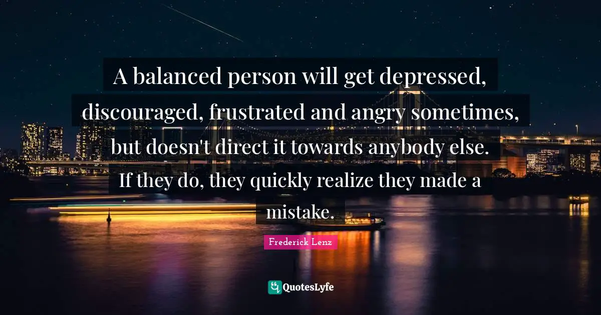 A balanced person will get depressed, discouraged, frustrated and angry sometimes, but doesn't direct it towards anybody else. If they do, they quickly realize they made a mistake.