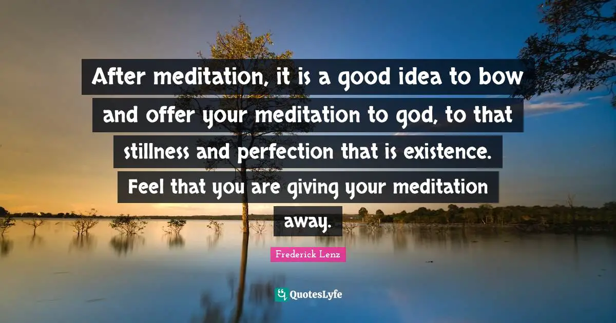 After meditation, it is a good idea to bow and offer your meditation to god, to that stillness and perfection that is existence. Feel that you are giving your meditation away.