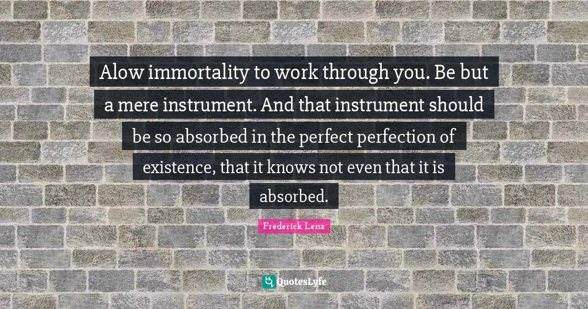 Alow immortality to work through you. Be but a mere instrument. And that instrument should be so absorbed in the perfect perfection of existence, that it knows not even that it is absorbed.