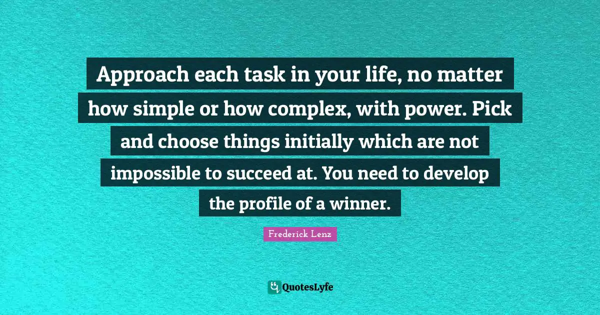 Approach each task in your life, no matter how simple or how complex, with power. Pick and choose things initially which are not impossible to succeed at. You need to develop the profile of a winner.