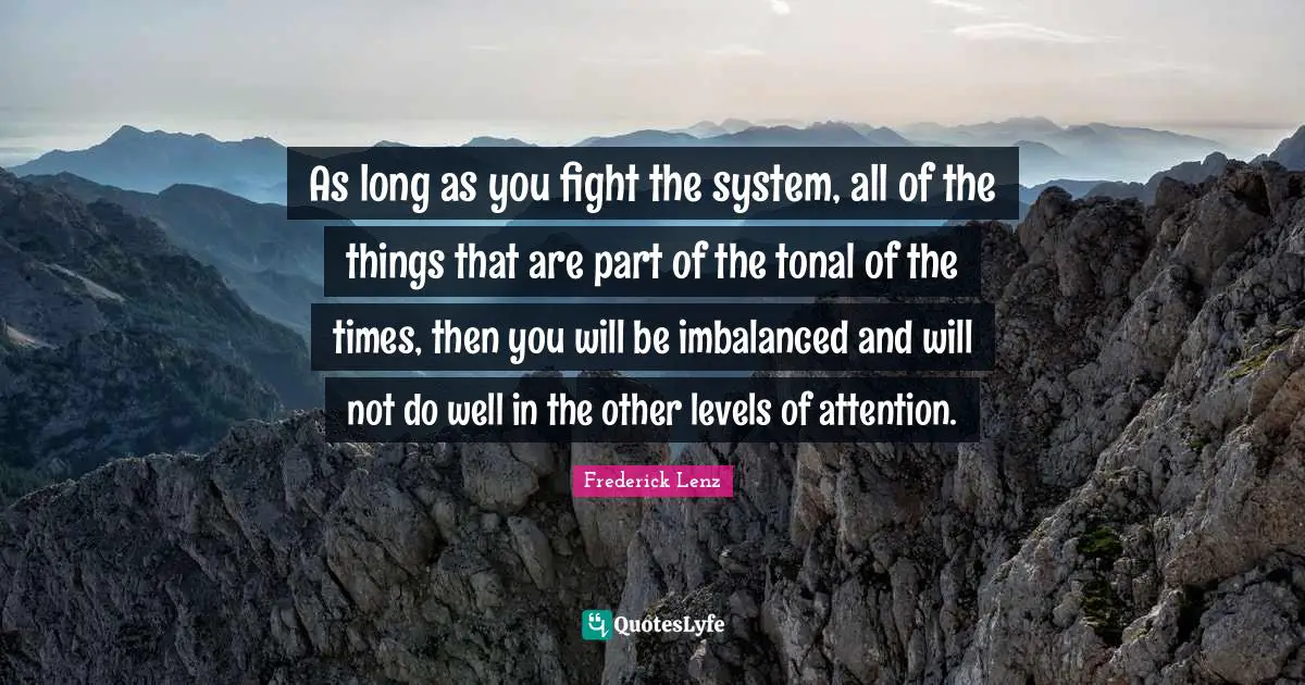 As long as you fight the system, all of the things that are part of the tonal of the times, then you will be imbalanced and will not do well in the other levels of attention.