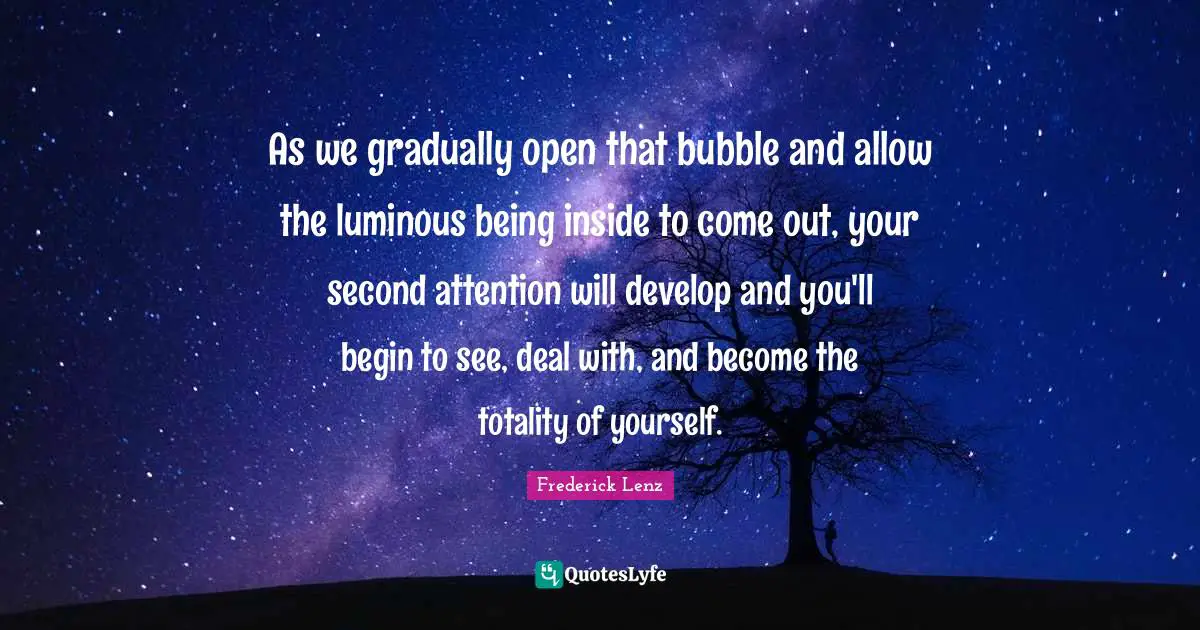 As we gradually open that bubble and allow the luminous being inside to come out, your second attention will develop and you'll begin to see, deal with, and become the totality of yourself.