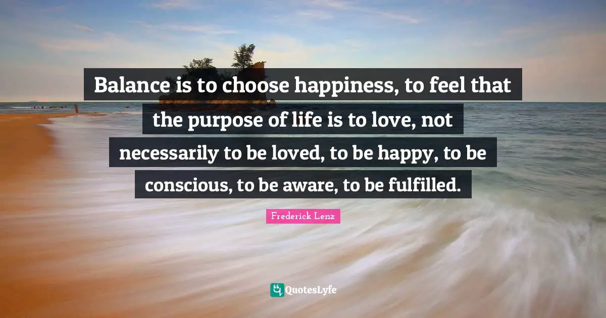 Balance is to choose happiness, to feel that the purpose of life is to love, not necessarily to be loved, to be happy, to be conscious, to be aware, to be fulfilled.