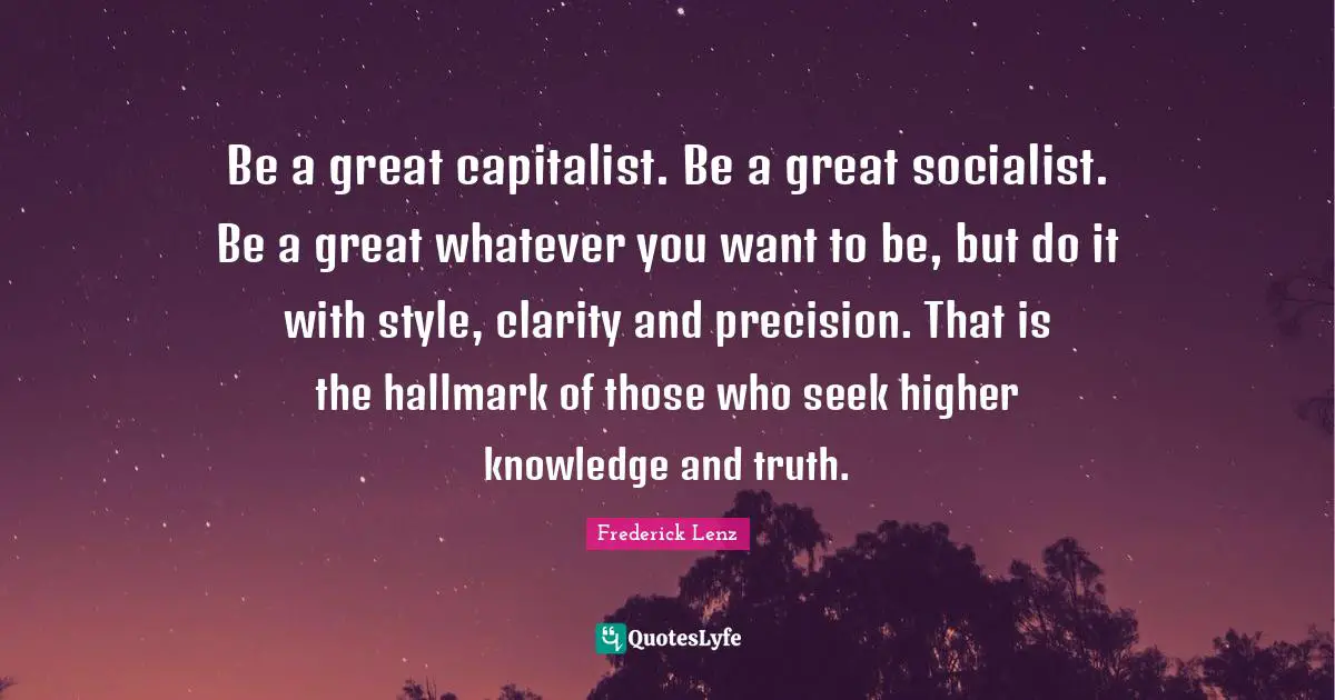 Be a great capitalist. Be a great socialist. Be a great whatever you want to be, but do it with style, clarity and precision. That is the hallmark of those who seek higher knowledge and truth.