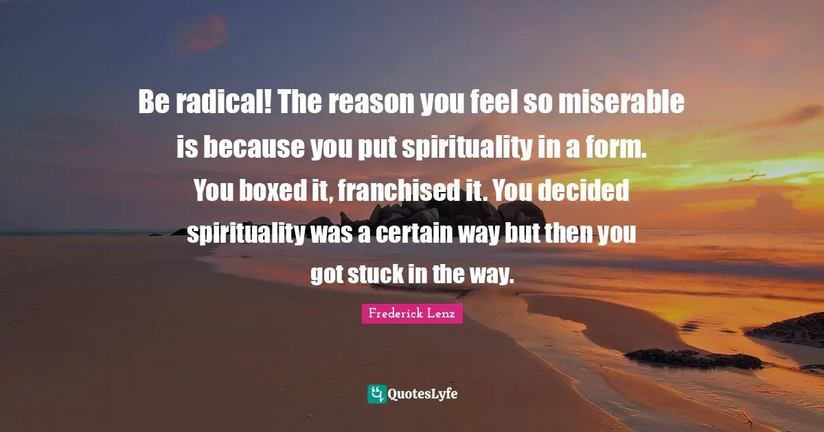 Be radical! The reason you feel so miserable is because you put spirituality in a form. You boxed it, franchised it. You decided spirituality was a certain way but then you got stuck in the way.