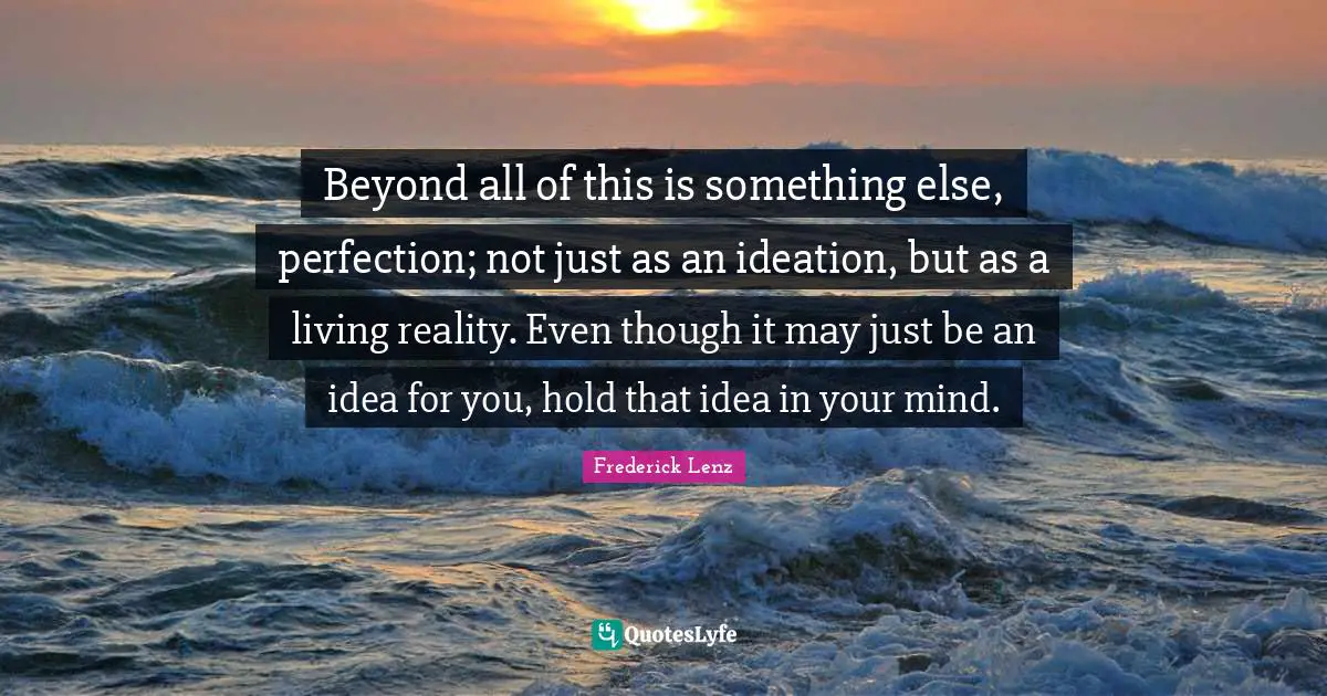 Beyond all of this is something else, perfection; not just as an ideation, but as a living reality. Even though it may just be an idea for you, hold that idea in your mind.