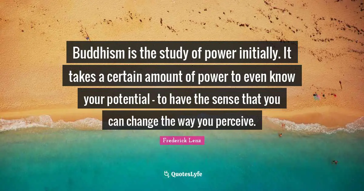 Buddhism is the study of power initially. It takes a certain amount of power to even know your potential - to have the sense that you can change the way you perceive.