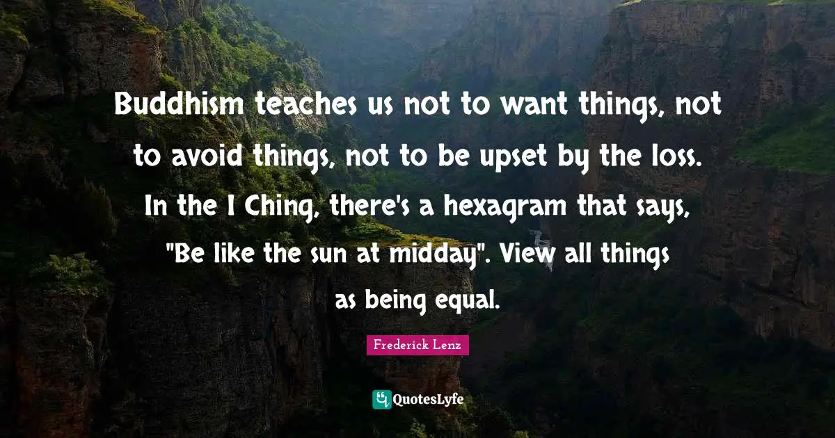 Buddhism teaches us not to want things, not to avoid things, not to be upset by the loss. In the I Ching, there's a hexagram that says, "Be like the sun at midday". View all things as being equal.