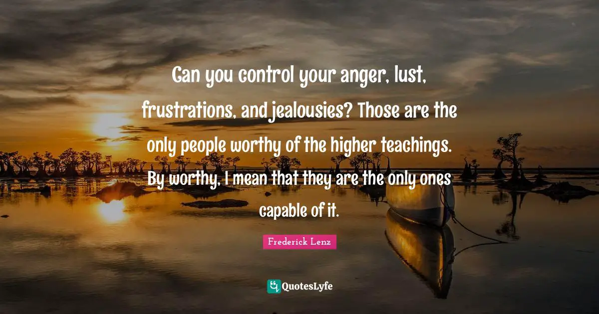 Can you control your anger, lust, frustrations, and jealousies? Those are the only people worthy of the higher teachings. By worthy, I mean that they are the only ones capable of it.