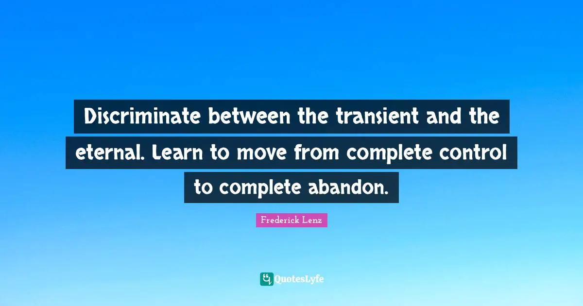 Discriminate between the transient and the eternal. Learn to move from complete control to complete abandon.