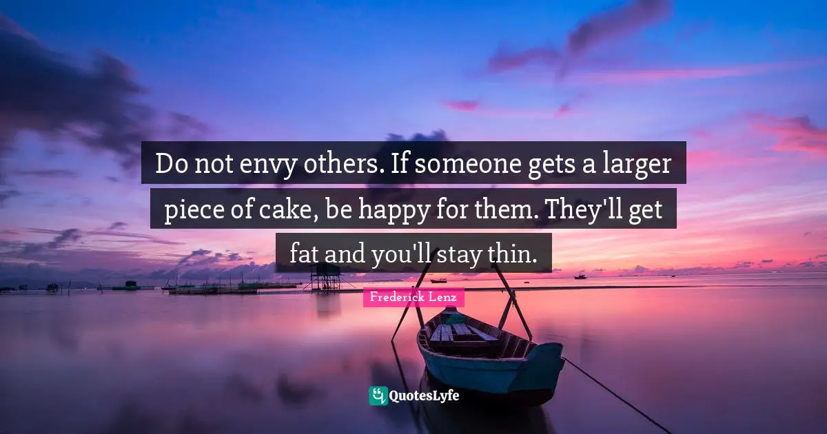 Do not envy others. If someone gets a larger piece of cake, be happy for them. They'll get fat and you'll stay thin.