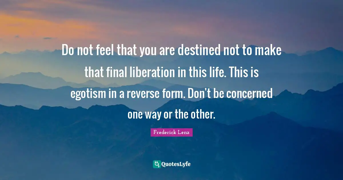 Do not feel that you are destined not to make that final liberation in this life. This is egotism in a reverse form. Don't be concerned one way or the other.