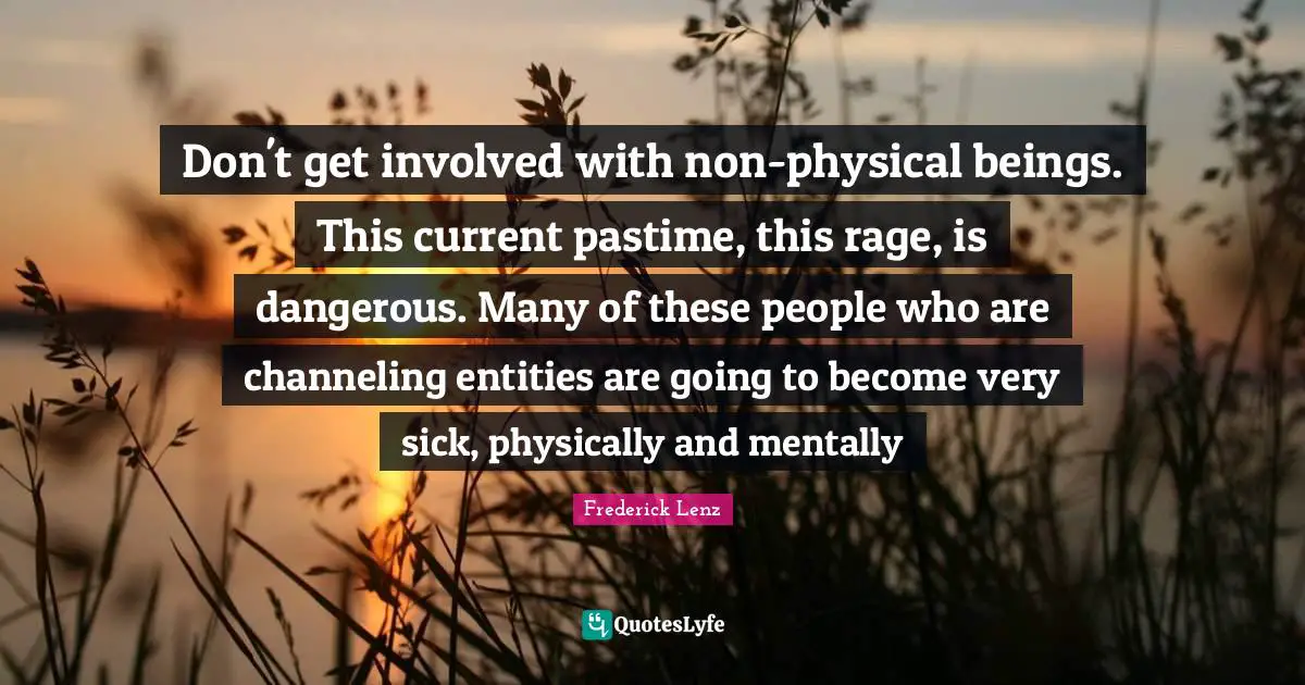 Don't get involved with non-physical beings. This current pastime, this rage, is dangerous. Many of these people who are channeling entities are going to become very sick, physically and mentally
