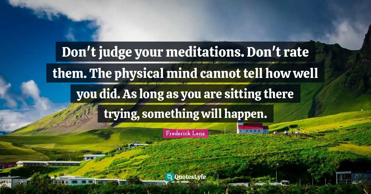 Don't judge your meditations. Don't rate them. The physical mind cannot tell how well you did. As long as you are sitting there trying, something will happen.