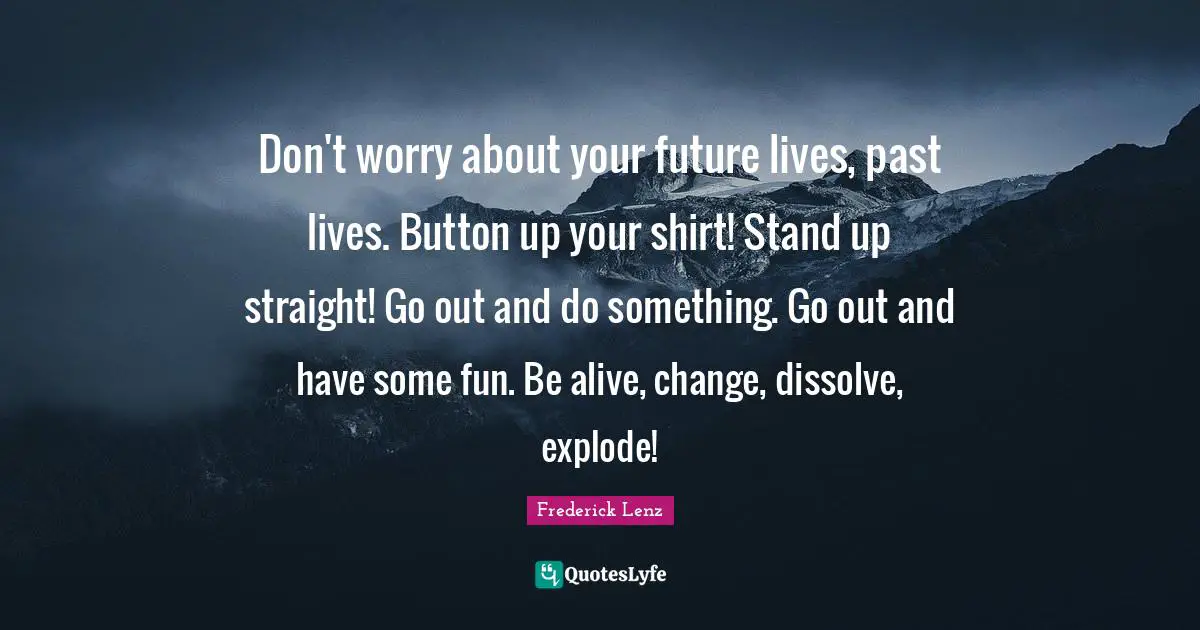Don't worry about your future lives, past lives. Button up your shirt! Stand up straight! Go out and do something. Go out and have some fun. Be alive, change, dissolve, explode!