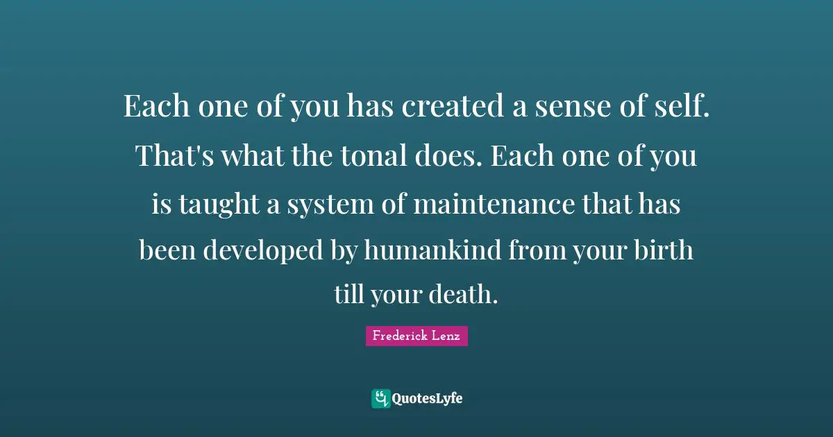 Each one of you has created a sense of self. That's what the tonal does. Each one of you is taught a system of maintenance that has been developed by humankind from your birth till your death.