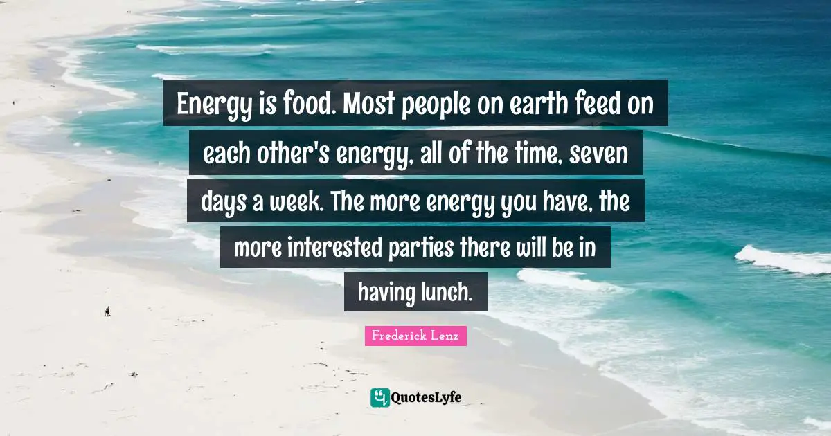Energy is food. Most people on earth feed on each other's energy, all of the time, seven days a week. The more energy you have, the more interested parties there will be in having lunch.