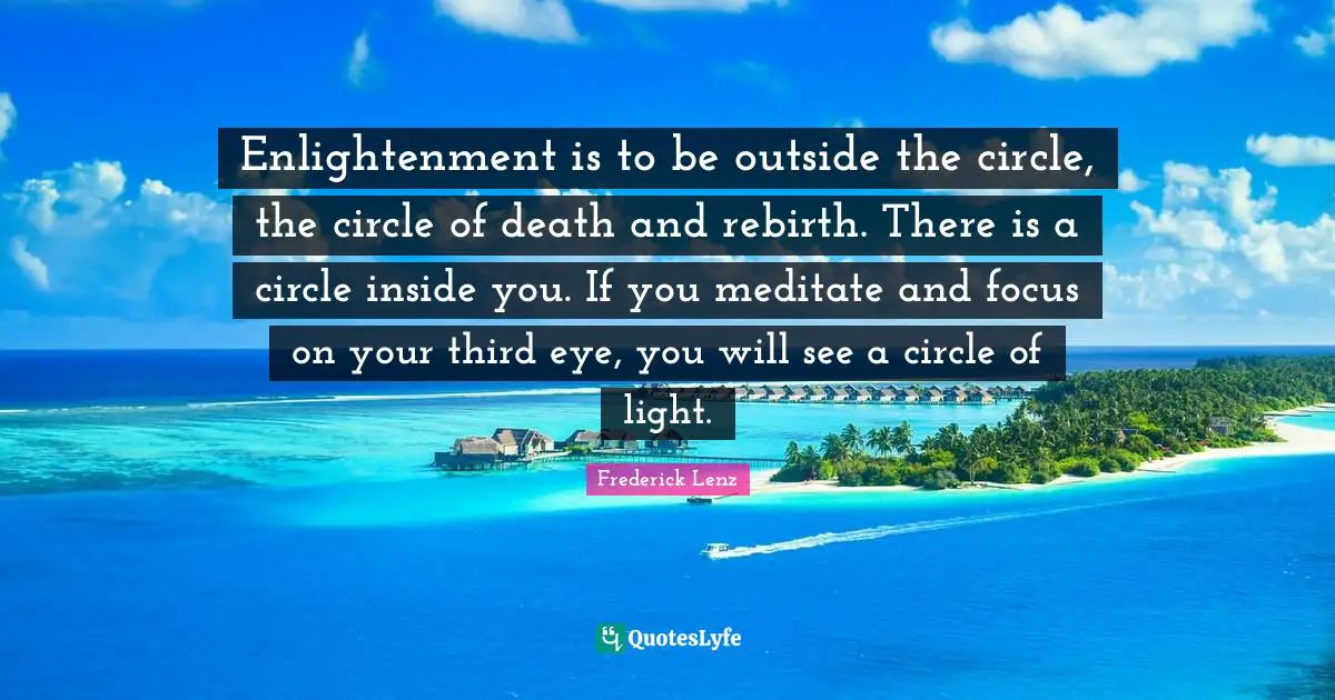 Enlightenment is to be outside the circle, the circle of death and rebirth. There is a circle inside you. If you meditate and focus on your third eye, you will see a circle of light.