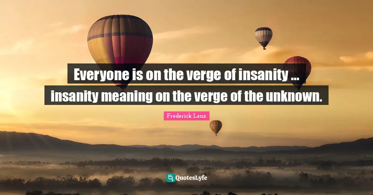 Everyone is on the verge of insanity ... insanity meaning on the verge of the unknown.