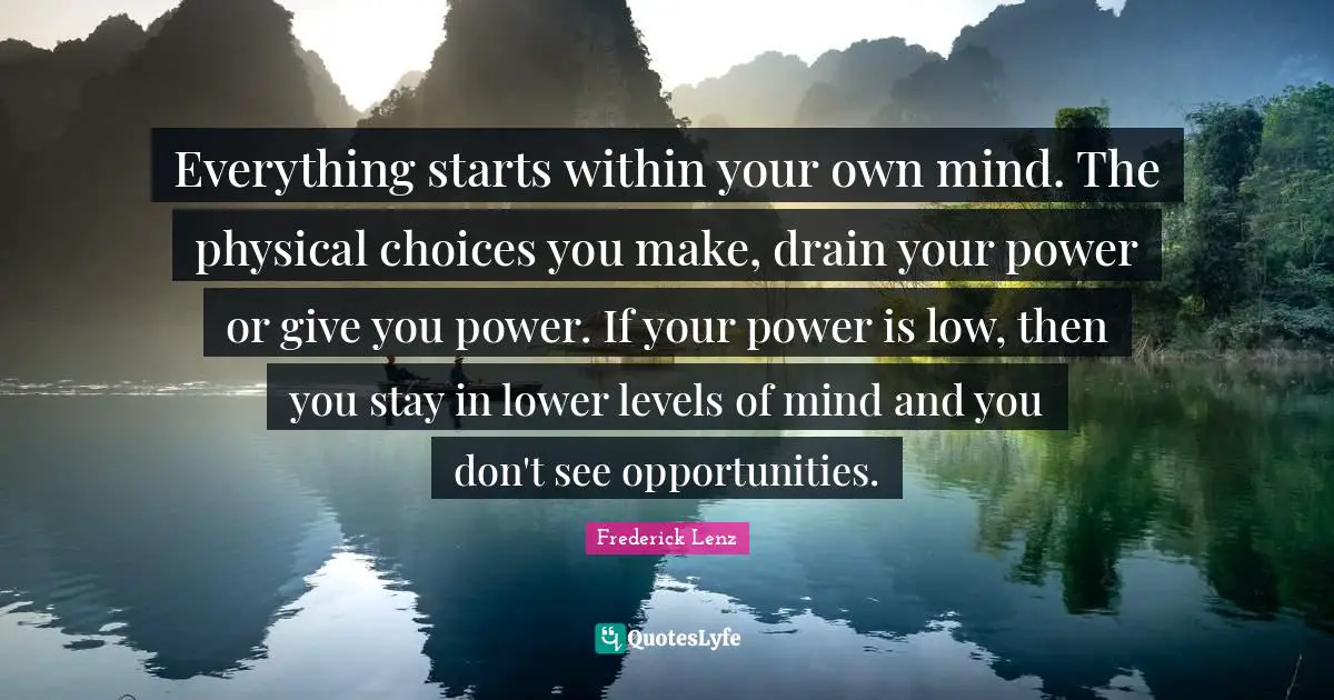 Everything starts within your own mind. The physical choices you make, drain your power or give you power. If your power is low, then you stay in lower levels of mind and you don't see opportunities.