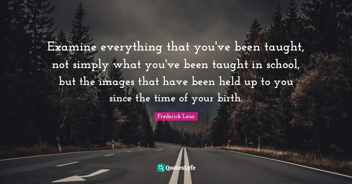 Examine everything that you've been taught, not simply what you've been taught in school, but the images that have been held up to you since the time of your birth.