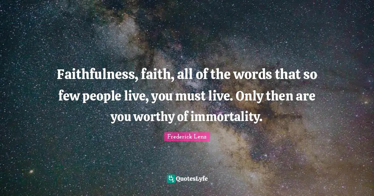 Faithfulness, faith, all of the words that so few people live, you must live. Only then are you worthy of immortality.