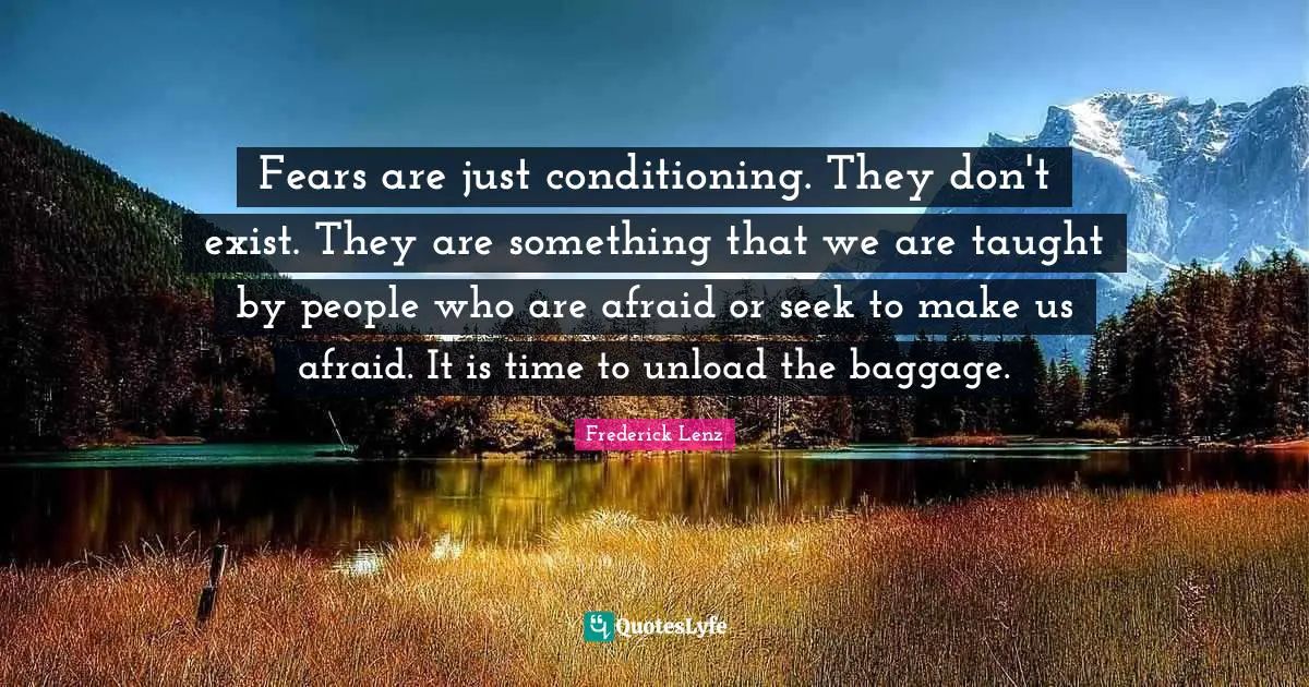 Fears are just conditioning. They don't exist. They are something that we are taught by people who are afraid or seek to make us afraid. It is time to unload the baggage.