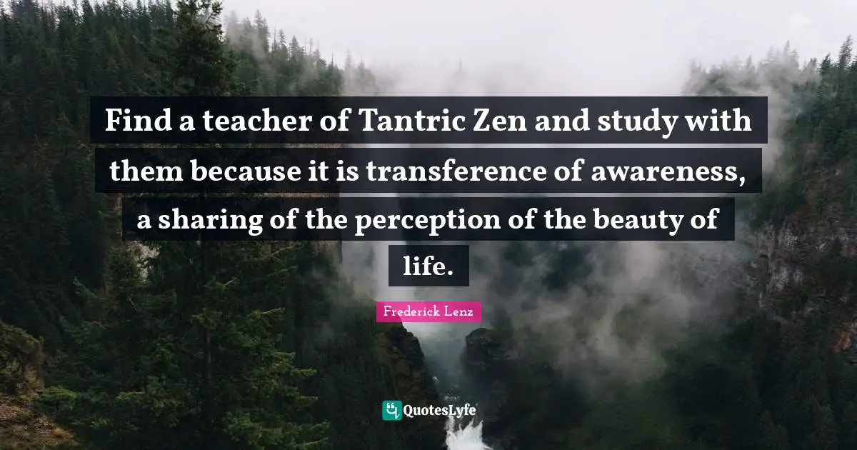 Find a teacher of Tantric Zen and study with them because it is transference of awareness, a sharing of the perception of the beauty of life.