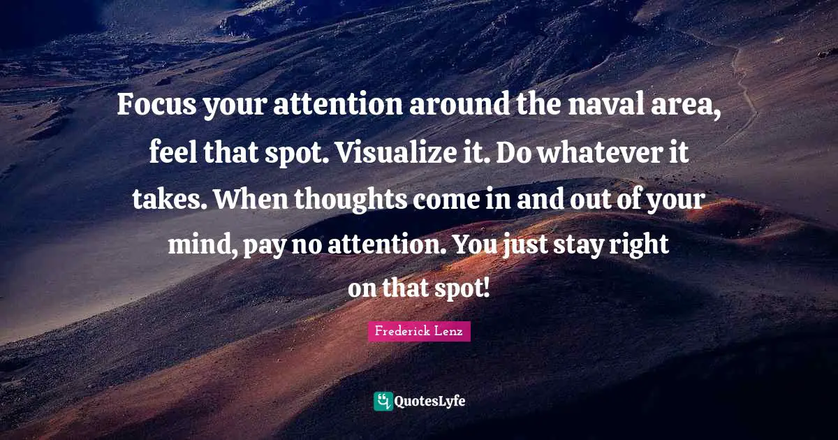 Chakra Meditation Quotes: "Focus your attention around the naval area, feel that spot. Visualize it. Do whatever it takes. When thoughts come in and out of your mind, pay no attention. You just stay right on that spot!"