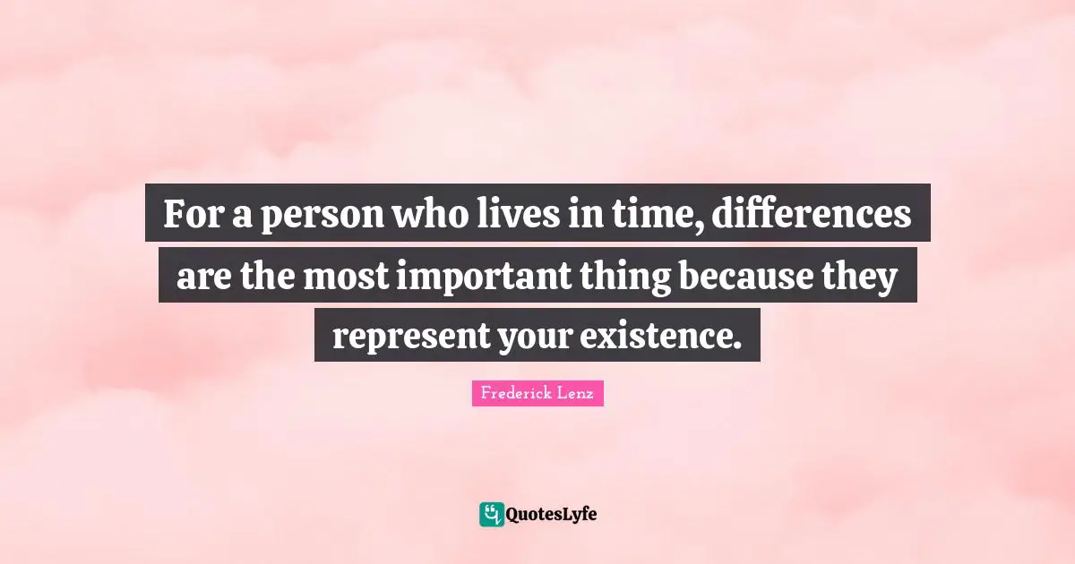 For a person who lives in time, differences are the most important thing because they represent your existence.