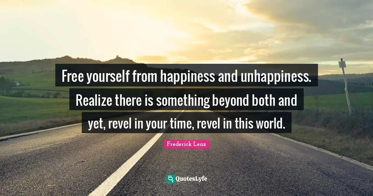 Free yourself from happiness and unhappiness. Realize there is something beyond both and yet, revel in your time, revel in this world.