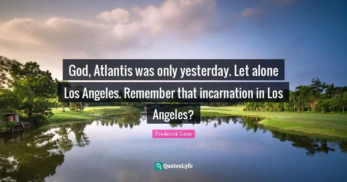 God, Atlantis was only yesterday. Let alone Los Angeles. Remember that incarnation in Los Angeles?