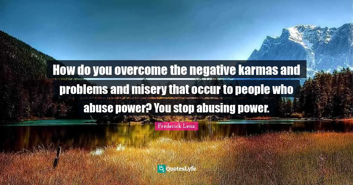 How do you overcome the negative karmas and problems and misery that occur to people who abuse power? You stop abusing power.