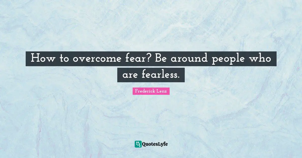How to overcome fear? Be around people who are fearless.