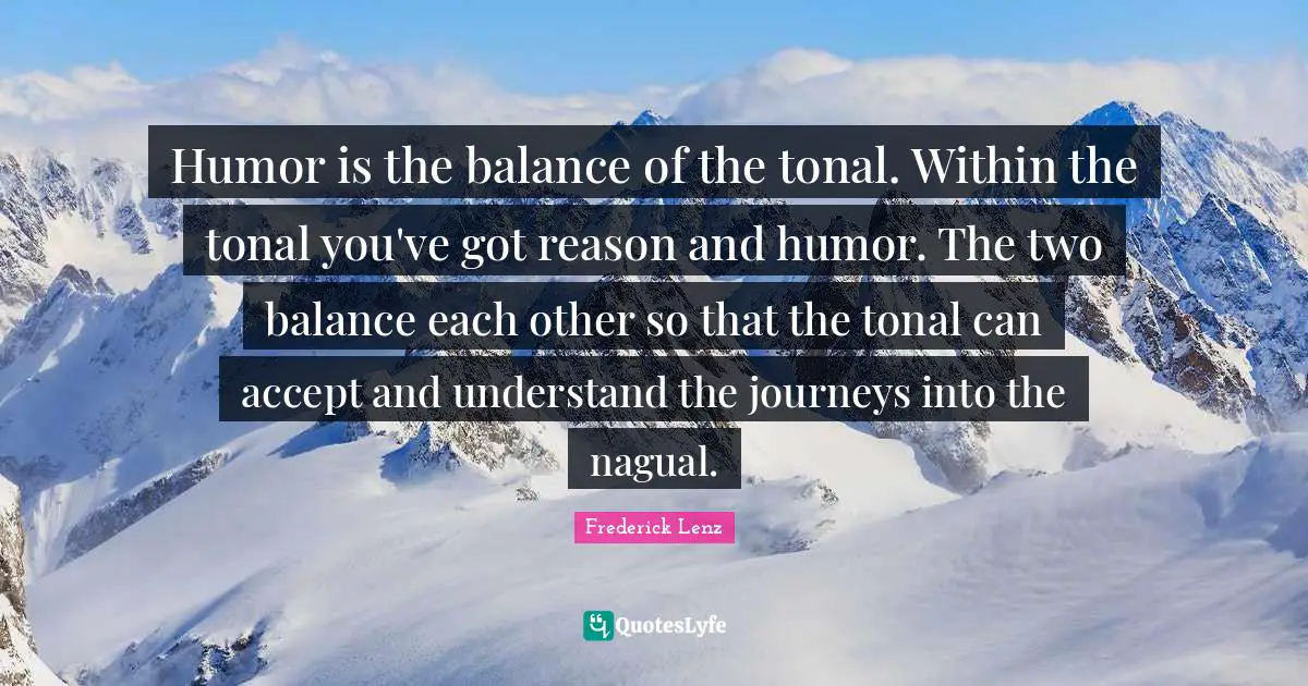Humor is the balance of the tonal. Within the tonal you've got reason and humor. The two balance each other so that the tonal can accept and understand the journeys into the nagual.