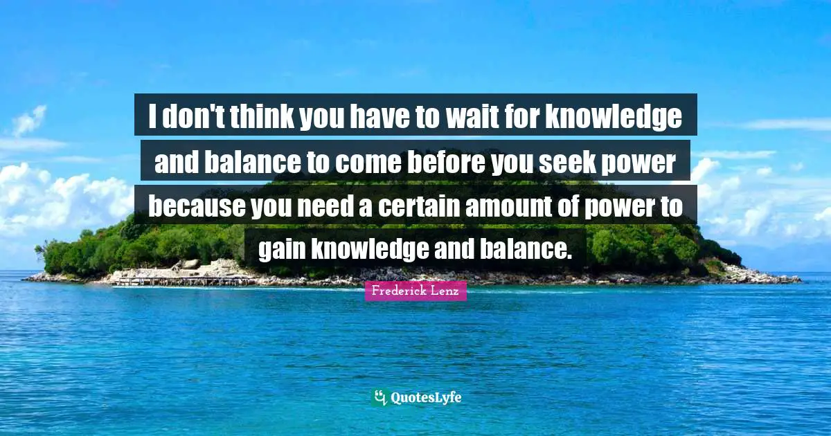 I don't think you have to wait for knowledge and balance to come before you seek power because you need a certain amount of power to gain knowledge and balance.