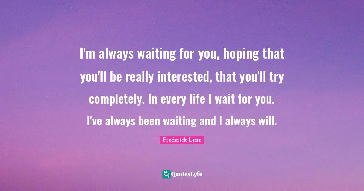 I'm always waiting for you, hoping that you'll be really interested, that you'll try completely. In every life I wait for you. I've always been waiting and I always will.