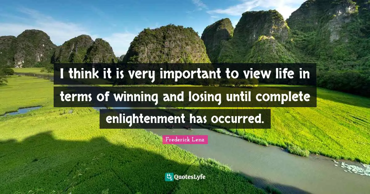 I think it is very important to view life in terms of winning and losing until complete enlightenment has occurred.