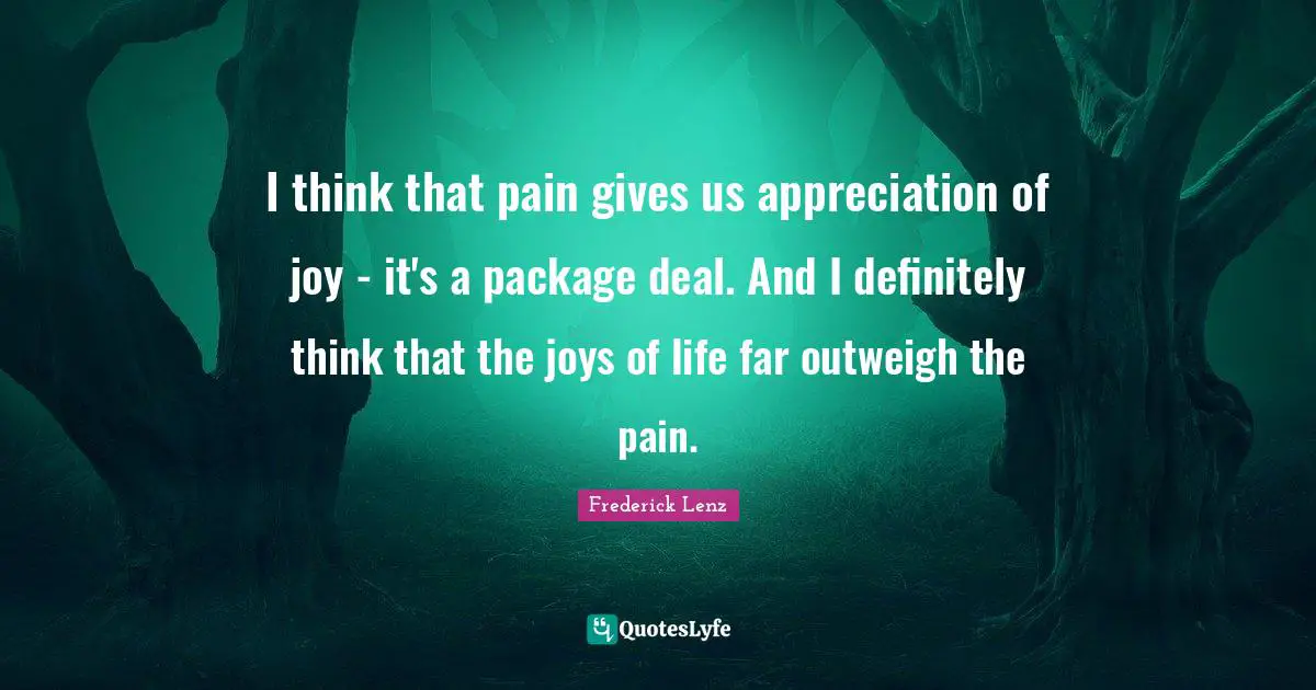 I think that pain gives us appreciation of joy - it's a package deal. And I definitely think that the joys of life far outweigh the pain.