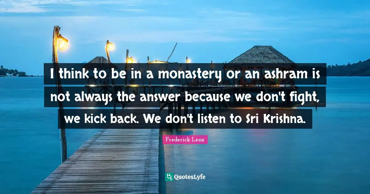 I think to be in a monastery or an ashram is not always the answer because we don't fight, we kick back. We don't listen to Sri Krishna.