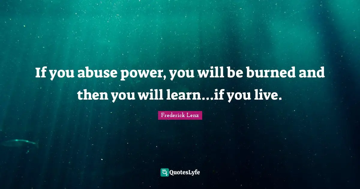 If you abuse power, you will be burned and then you will learn...if you live.