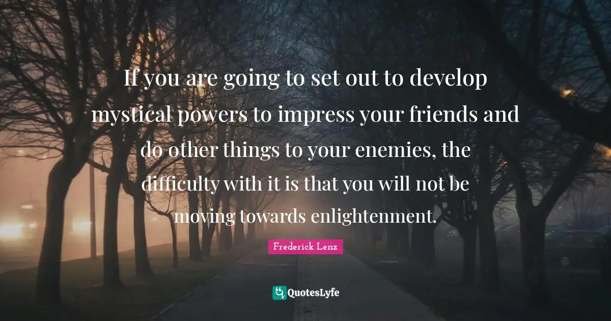 If you are going to set out to develop mystical powers to impress your friends and do other things to your enemies, the difficulty with it is that you will not be moving towards enlightenment.