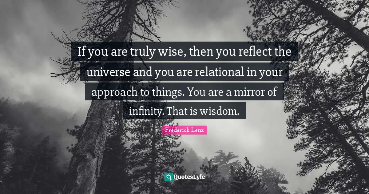 If you are truly wise, then you reflect the universe and you are relational in your approach to things. You are a mirror of infinity. That is wisdom.
