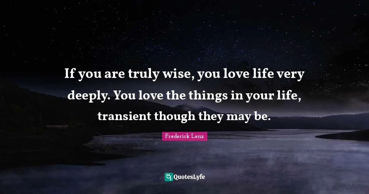 If you are truly wise, you love life very deeply. You love the things in your life, transient though they may be.