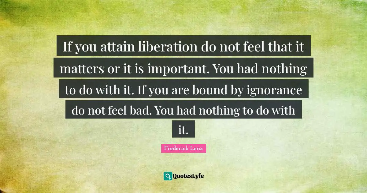 If you attain liberation do not feel that it matters or it is important. You had nothing to do with it. If you are bound by ignorance do not feel bad. You had nothing to do with it.
