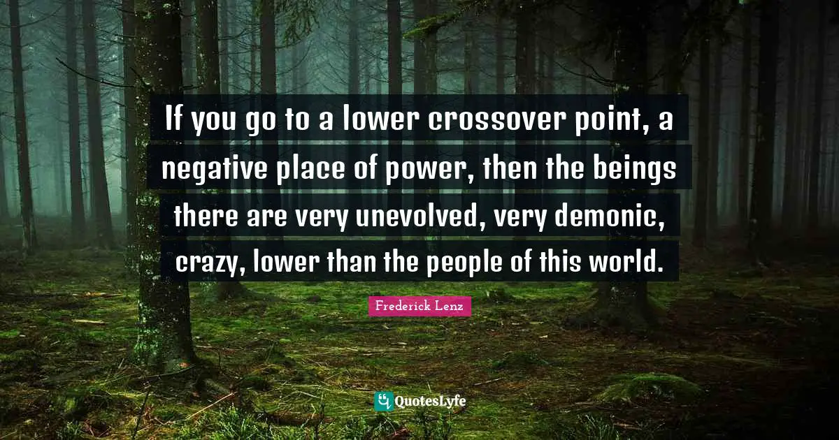 If you go to a lower crossover point, a negative place of power, then the beings there are very unevolved, very demonic, crazy, lower than the people of this world.